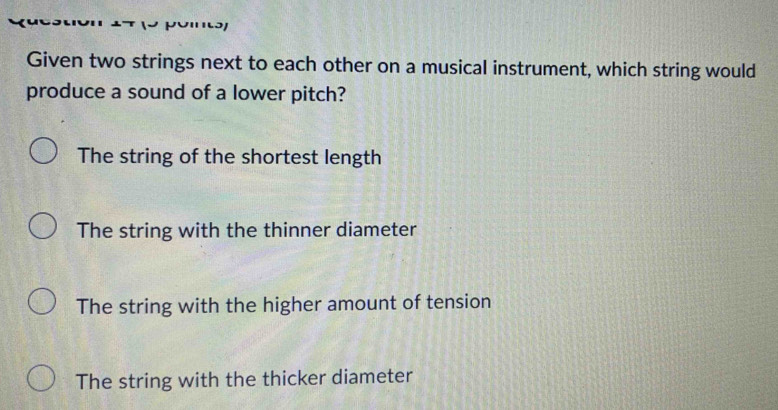 Given two strings next to each other on a musical instrument, which string would
produce a sound of a lower pitch?
The string of the shortest length
The string with the thinner diameter
The string with the higher amount of tension
The string with the thicker diameter