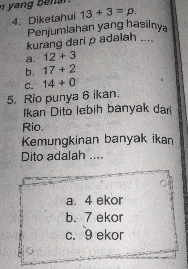 yang be n an .
4. Diketahui 13+3=p. 
Penjumlahan yang hasilnya
kurang dari p adalah ....
a. 12+3
b. 17+2
C. 14+0
5. Rio punya 6 ikan.
Ikan Dito lebih banyak dari
Rio.
Kemungkinan banyak ikan
Dito adalah ....
a. 4 ekor
b. 7 ekor
c. 9 ekor