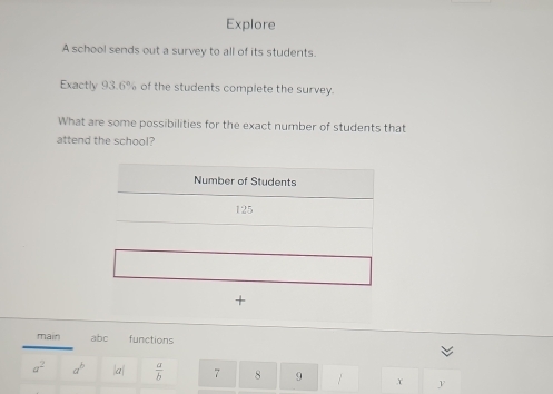 Explore 
A school sends out a survey to all of its students. 
Exactly 93.6% of the students complete the survey. 
What are some possibilities for the exact number of students that 
attend the school? 
main abc functions
a^2 a^b |a|  a/b  7 8 9 / y