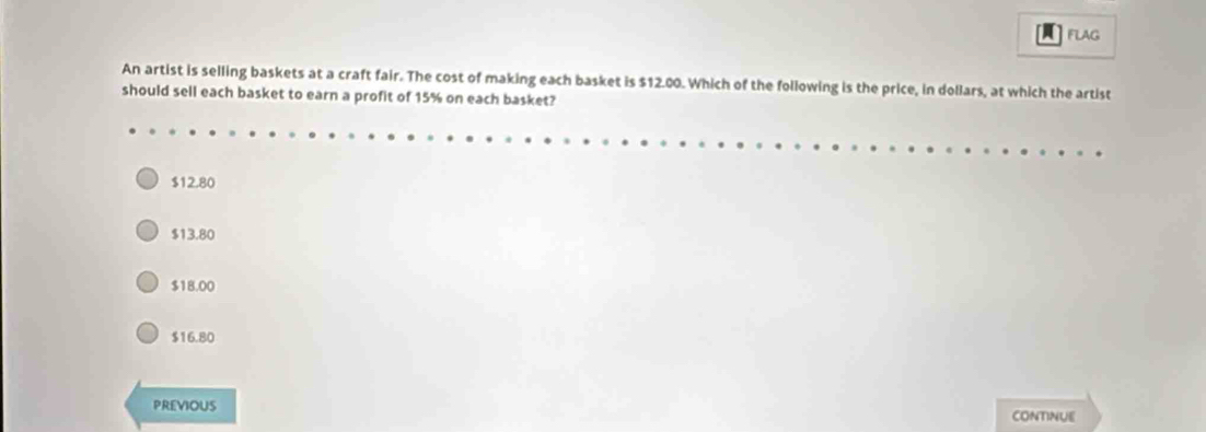 FLAG
An artist is selling baskets at a craft fair. The cost of making each basket is $12.00. Which of the following is the price, in dollars, at which the artist
should sell each basket to earn a profit of 15% on each basket?
$12.80
$13.80
$18.00
$16.80
PREVIOUS
CONTINUE