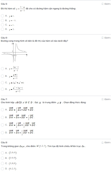 Cầu 5: Đánh
Đồ thị hàm số y- (3-x)/x-1  đã cho có đường tiệm cận ngang là đường thắng
A.. y=1-
B. y=-1.
C. 4=1.
D. y^(· 3·)
Cầu 6: Đánh 
Đường cong trong hình về bên là đô thị của hàm số nào dưới đây?
A. y- (2x-1)/x-1 
B. y= (x+1)/x-1 
C. y=2a^2+a^2+1
D. y= (x^2-3x-1)/x-2 
Cầu 7:
Cho hình hộp ABCD.A'B'C'D'. Gọi t là trung điểm A:B Chọn đảng thức đúng: Đánh
A. beginarrayr w=frac 2uu= 1/2 endarray  uv/2 beginarrayr uus+overline DCunderline2endarray  uur/uv 
B. beginarrayr uur unumeDM-overline overline AM DM-DA+DD'+ 1/2 DC.endarray 
C. beginarrayr uus buendarray overline DA+ 1/2  overline DA+ 1/2 endarray
D. beginarrayr uus.uumet=uur.^-overline A+frac DADC.
Cầu 8
Trong không gian Ozyz , cho điểm M(1,2,3) Tim toa đô hình chiếu Miện trục C= Đánh
A.. (2,0,0)
(1,0,0).
C. (3,0,0)
D. (0,2,3).