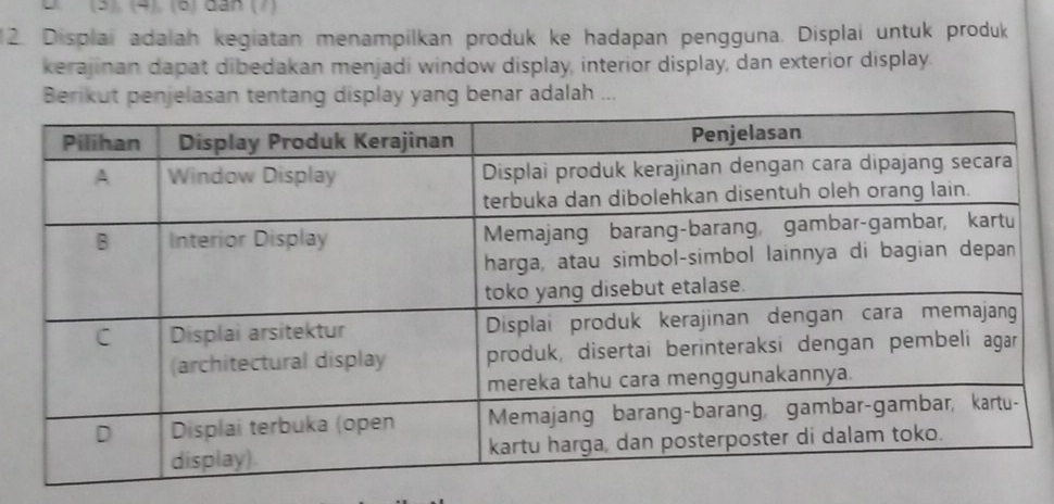 (5). (4). (6) dân (7) 
2. Displai adalah kegiatan menampilkan produk ke hadapan pengguna. Displai untuk produk 
kerajinan dapat dibedakan menjadi window display, interior display, dan exterior display. 
Berikut penjelasan tentang display yang benar adalah ...