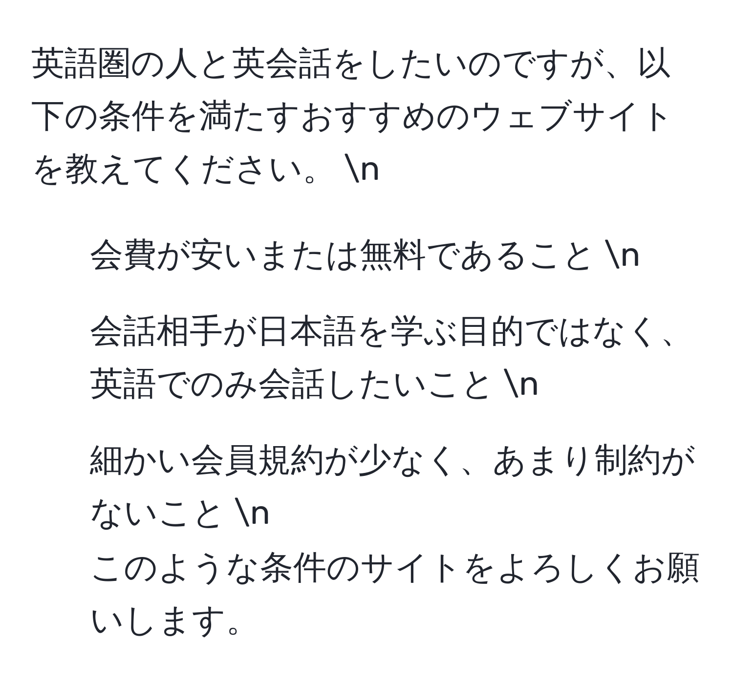 英語圏の人と英会話をしたいのですが、以下の条件を満たすおすすめのウェブサイトを教えてください。  n
1. 会費が安いまたは無料であること  n
2. 会話相手が日本語を学ぶ目的ではなく、英語でのみ会話したいこと  n
3. 細かい会員規約が少なく、あまり制約がないこと  n
このような条件のサイトをよろしくお願いします。