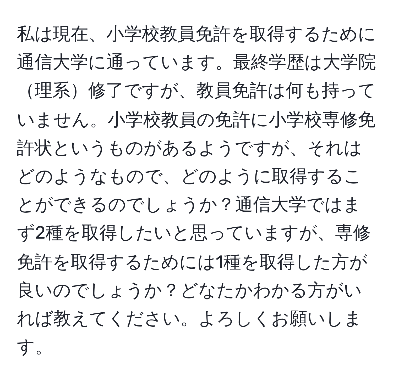 私は現在、小学校教員免許を取得するために通信大学に通っています。最終学歴は大学院理系修了ですが、教員免許は何も持っていません。小学校教員の免許に小学校専修免許状というものがあるようですが、それはどのようなもので、どのように取得することができるのでしょうか？通信大学ではまず2種を取得したいと思っていますが、専修免許を取得するためには1種を取得した方が良いのでしょうか？どなたかわかる方がいれば教えてください。よろしくお願いします。