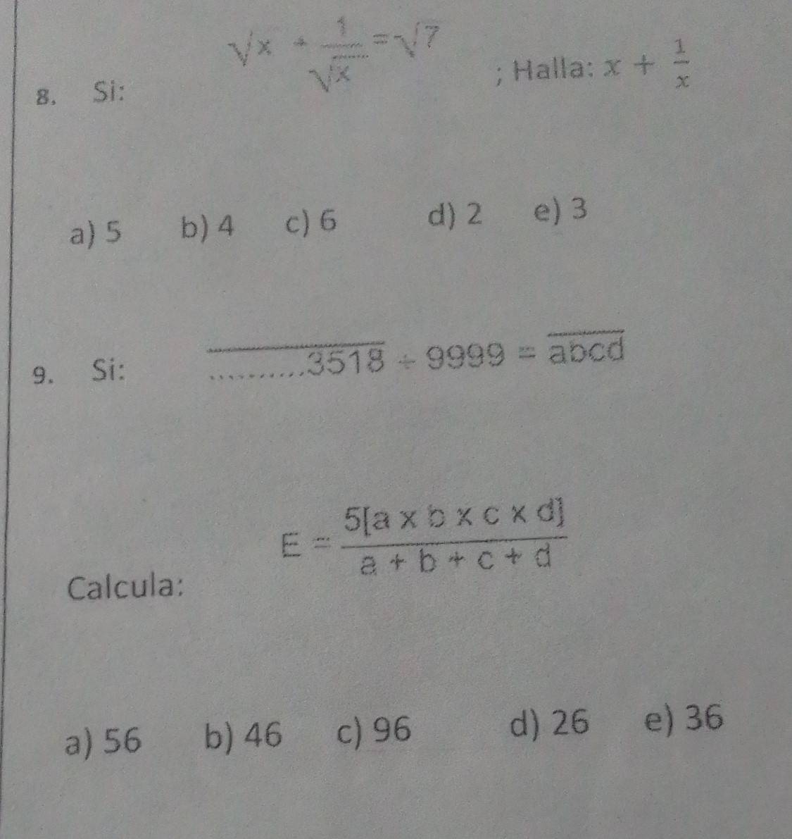 sqrt(x)+ 1/sqrt(x) =sqrt(7); Halla:
8. Si: x+ 1/x 
a) 5 b) 4 c) 6
d) 2 e) 3
9. Si:
overline 3518+9999=overline abcd
Calcula:
E= (5[a* b* c* d])/a+b+c+d 
a) 56 b) 46 c) 96
d) 26 e) 36