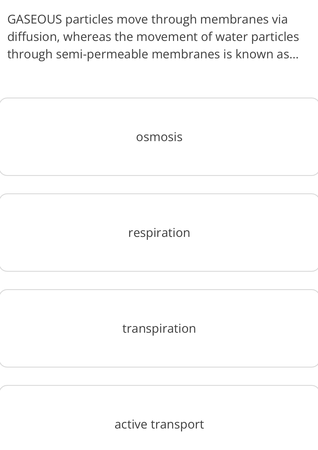 GASEOUS particles move through membranes via
diffusion, whereas the movement of water particles
through semi-permeable membranes is known as...
osmosis
respiration
transpiration
active transport