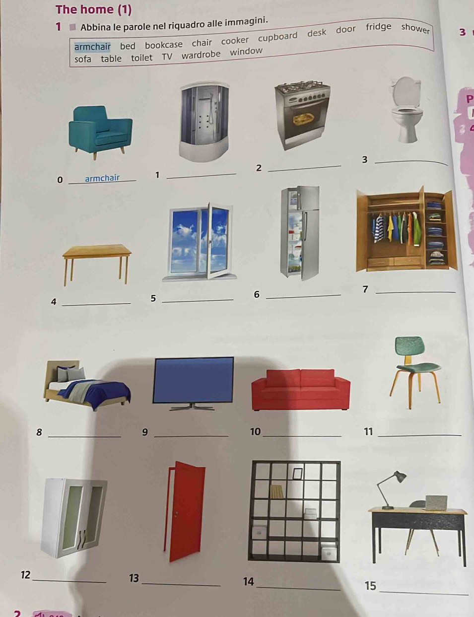 The home (1) 
1 Abbina le parole nel riquadro alle immagini. 
armchair bed bookcase chair cooker cupboard desk door fridge shower 3 
sofa table toilet TV wardrobe window 
P 
_3 
_2 
0 _armchair 1 
_ 
_7 
_4 
_5 
_6 
_8 
_9 
10 
_ 
11_ 
_ 
12_ 
_ 
13 
_ 
14 
15