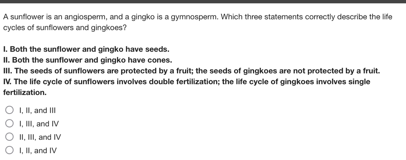 A sunflower is an angiosperm, and a gingko is a gymnosperm. Which three statements correctly describe the life
cycles of sunflowers and gingkoes?
I. Both the sunflower and gingko have seeds.
II. Both the sunflower and gingko have cones.
III. The seeds of sunflowers are protected by a fruit; the seeds of gingkoes are not protected by a fruit.
IV. The life cycle of sunflowers involves double fertilization; the life cycle of gingkoes involves single
fertilization.
I, II, and III
I, III, and IV
II, III, and IV
I, II, and IV