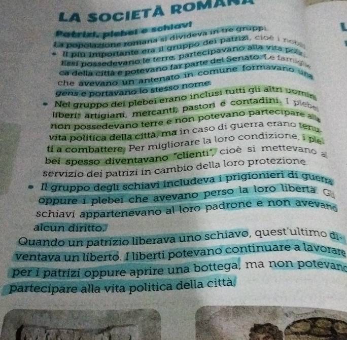 La SOCIETÀ ROMANI 
Patrizi, plebel o schiavi 
La popolaione ronjana sị divideva in tre grupp. 
Il plu importante era il gruppo del patzizi, cioé i no bs 
Essí possedevano le terre, partecipavano alla vita poía 
ca dellá cittá e potevano far parte del Senato. Le famg 
che avevano un antenato in comune formavano ura 
gens e portavano lo stesso nome. 
Nel gruppo dei plebeí erano inclusi tutti gli altri comín 
liberi, artigiani, mercanti, pastor e contadini. 1 plebe 
non possedevaño terre e non potevano partecipare a 
vita política della città, ma in caso di guerra erano tena 
ti a combattere. Per migliorare la loro condizione, i ple 
bei spesso diventavano "clienti", cioè si mettevano 
servizio dei patrizi in cambio della loro protezione. 
Il gruppo degli schiavi includeva i prigionieri di guen 
oppure i plebei che avevano perso la loro liberta G. 
schiavi appartenevano al loro padrone e non avevano 
alcun diritto. 
Quando un patrízio liberava uno schíavo, quest´ultimo di- 
ventava un liberto. I liberti potevano continuare a lavorare 
per i patrizi oppure aprire una bottega, ma non potevan 
partecipare alla vita politica della città