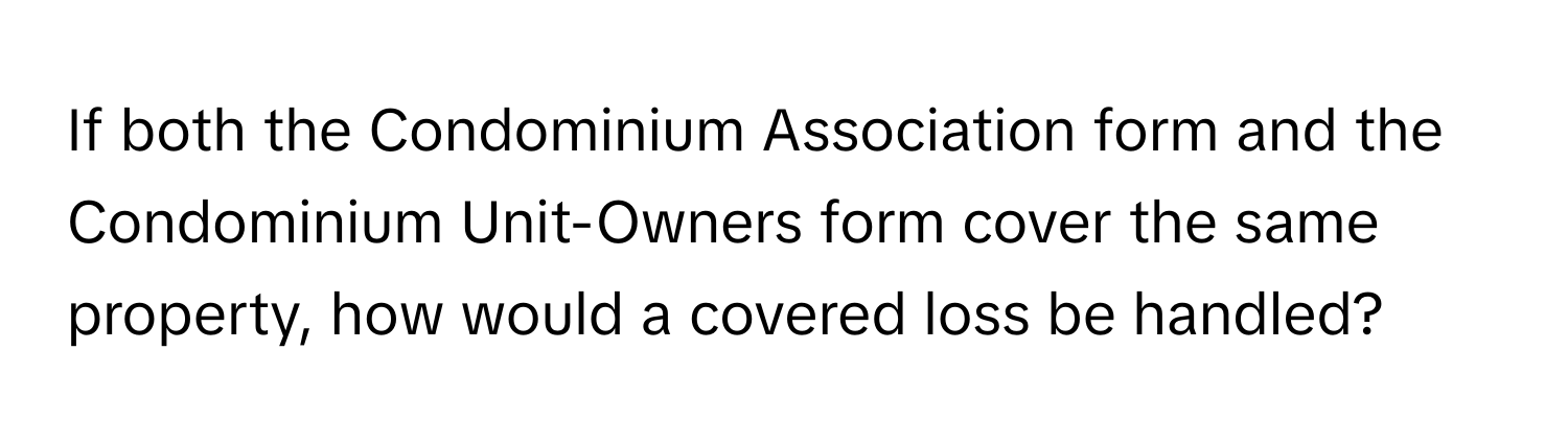 If both the Condominium Association form and the Condominium Unit-Owners form cover the same property, how would a covered loss be handled?