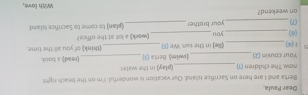 Dear Paula, 
Berta and I are here on Sacrifice Island. Our vacation is wonderful. I'm on the beach right 
now. The children (1) _(play) in the water. 
Your cousin (2)_ (swim). Berta (3) _(read) a book. 
es 1 (4)_ (lie) in the sun. We (5) _(think) of you all the time. 
(6)_ you _(work) a lot at the office? 
(7) _your brother _(plan) to come to Sacrifice Island 
on weekend? 
With love,
