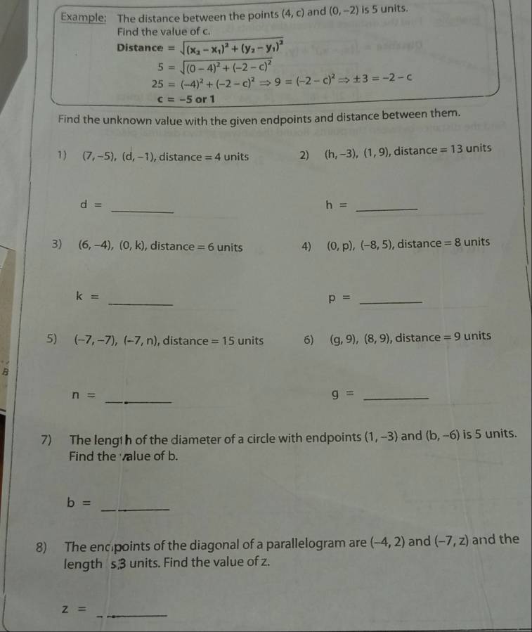 Example: The distance between the points (4,c) and (0,-2) is 5 units. 
Find the value of c. 
Distance =sqrt((x_2)-x_1)^2+(y_2-y_1)^2
5=sqrt((0-4)^2)+(-2-c)^2
25=(-4)^2+(-2-c)^2Rightarrow 9=(-2-c)^2Rightarrow ± 3=-2-c
c=-5 a r1
Find the unknown value with the given endpoints and distance between them. 
1 ) (7,-5),(d,-1) , distance =4 units 2) (h,-3),(1,9) , distance =13 units 
_
d=
_ h=
3) (6,-4),(0,k) , distance =6 units 4) (0,p),(-8,5) , distance =8 units 
_
k=
p= _ 
5) (-7,-7),(-7,n) , distance =15 units 6) (g,9), (8,9) , distance =9 units 
B 
_
n=
_ g=
7) The length of the diameter of a circle with endpoints (1,-3) and (b,-6) is 5 units. 
Find the value of b. 
_
b=
8) The encpoints of the diagonal of a parallelogram are (-4,2) and (-7,z) and the 
length s units. Find the value of z.
z=
_