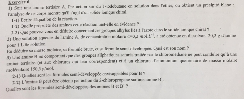 Soit une amine tertiaire A. Par action sur du 1 -iodobutane en solution dans l'éther, on obtient un précipité blanc ; 
l'analyse de ce corps montre qu'il s'agit d'un solide ionique chiral. 
1-1) Ecrire l'équation de la réaction. 
1-2) Quelle propriété des amines cette réaction met-elle en évidence ? 
1-3) Que pouvez-vous en déduire concernant les groupes alkyles liés à l'azote dans le solide ionique chiral ? 
2) Une solution aqueuse de l'amine A, de concentration molaire C=0,2mol.L^(-1) , a été obtenue en dissolvant 20,2 g d'amine 
pour 1 L de solution. 
En déduire sa masse molaire, sa formule brute, et sa formule semi-développée. Quel est son nom ? 
3) Une amine B ne comportant que des groupes aliphatiques saturés traitée par le chlorométhane ne peut conduire qu'à une 
amine tertiaire (et aux chlorures qui leur correspondent) et à un chlorure d’ammonium quaternaire de masse molaire 
moléculaire 150,5 g/mol. 
2-1) Quelles sont les formules semi-développée envisageables pour B ? 
2-2) L’amine B peut être obtenu par action du 2 -chloropropane sur une amine B^(^,). 
Quelles sont les formules semi-développées des amines B et B' ?