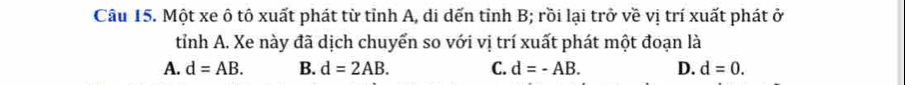 Một xe ô tô xuất phát từ tỉnh A, di dến tỉnh B; rồi lại trở về vị trí xuất phát ở
tỉnh A. Xe này đã dịch chuyển so với vị trí xuất phát một đoạn là
A. d=AB. B. d=2AB. C. d=-AB. D. d=0.