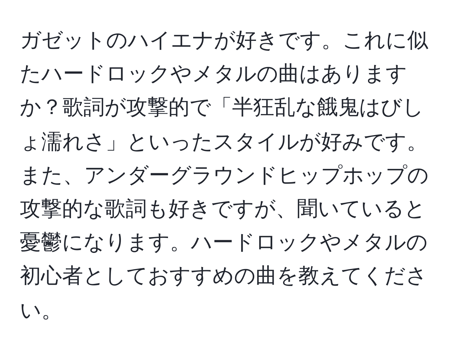 ガゼットのハイエナが好きです。これに似たハードロックやメタルの曲はありますか？歌詞が攻撃的で「半狂乱な餓鬼はびしょ濡れさ」といったスタイルが好みです。また、アンダーグラウンドヒップホップの攻撃的な歌詞も好きですが、聞いていると憂鬱になります。ハードロックやメタルの初心者としておすすめの曲を教えてください。