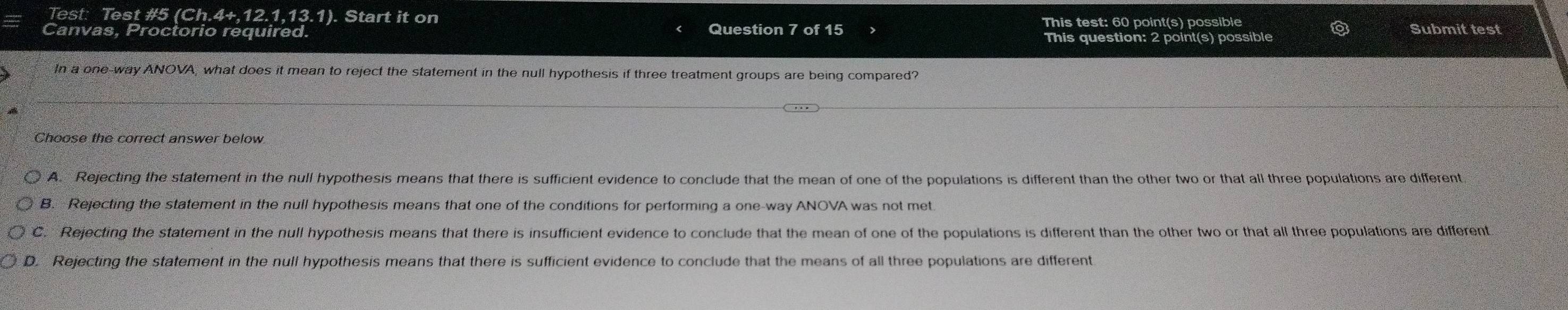 Test: Test #5 (Ch. 1.4+,12.1.13.1 . Start it on
Canvas, Proctorio required. Question 7 of 15 This test: 60 point(s) possible
This question: 2 point(s) possible
Submit test
In a one-way ANOVA, what does it mean to reject the statement in the null hypothesis if three treatment groups are being compared?
Choose the correct answer below
A. Rejecting the statement in the null hypothesis means that there is sufficient evidence to conclude that the mean of one of the populations is different than the other two or that all three populations are different
B. Rejecting the statement in the null hypothesis means that one of the conditions for performing a one-way ANOVA was not met
C. Rejecting the statement in the null hypothesis means that there is insufficient evidence to conclude that the mean of one of the populations is different than the other two or that all three populations are different
D. Rejecting the statement in the null hypothesis means that there is sufficient evidence to conclude that the means of all three populations are different