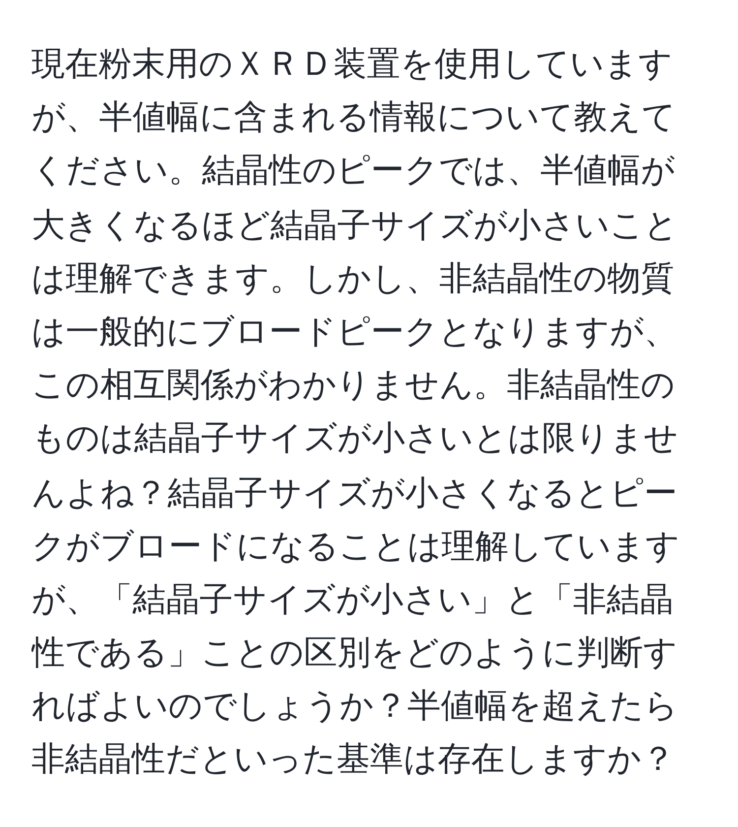 現在粉末用のＸＲＤ装置を使用していますが、半値幅に含まれる情報について教えてください。結晶性のピークでは、半値幅が大きくなるほど結晶子サイズが小さいことは理解できます。しかし、非結晶性の物質は一般的にブロードピークとなりますが、この相互関係がわかりません。非結晶性のものは結晶子サイズが小さいとは限りませんよね？結晶子サイズが小さくなるとピークがブロードになることは理解していますが、「結晶子サイズが小さい」と「非結晶性である」ことの区別をどのように判断すればよいのでしょうか？半値幅を超えたら非結晶性だといった基準は存在しますか？