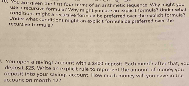 You are given the first four terms of an arithmetic sequence. Why might you 
use a recursive formula? Why might you use an explicit formula? Under what 
conditions might a recursive formula be preferred over the explicit formula? 
Under what conditions might an explicit formula be preferred over the 
recursive formula? 
. You open a savings account with a $400 deposit. Each month after that, you 
deposit $25. Write an explicit rule to represent the amount of money you 
deposit into your savings account. How much money will you have in the 
account on month 12?