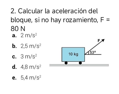 Calcular la aceleración del
bloque, si no hay rozamiento, F=
80 N
a. 2m/s^2
F
b. 2,5m/s^2
C. 3m/s^2 10 kg 53°
d. 4,8m/s^2
e. 5,4m/s^2