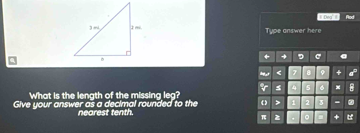 Deg' I Rad 
Type answer here 
a 
+
6 x 
What is the length of the missing leg? 
Give your answer as a decimal rounded to the 3
nearest tenth. 

+