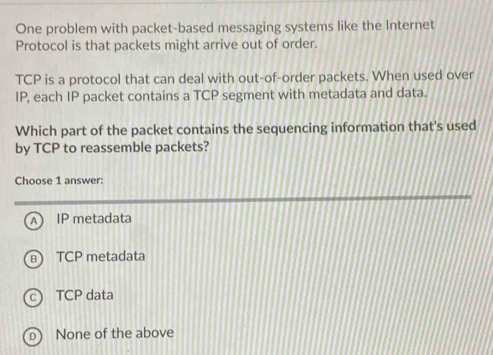 One problem with packet-based messaging systems like the Internet
Protocol is that packets might arrive out of order.
TCP is a protocol that can deal with out-of-order packets. When used over
IP, each IP packet contains a TCP segment with metadata and data.
Which part of the packet contains the sequencing information that's used
by TCP to reassemble packets?
Choose 1 answer:
IP metadata
TCP metadata. TCP data
D None of the above