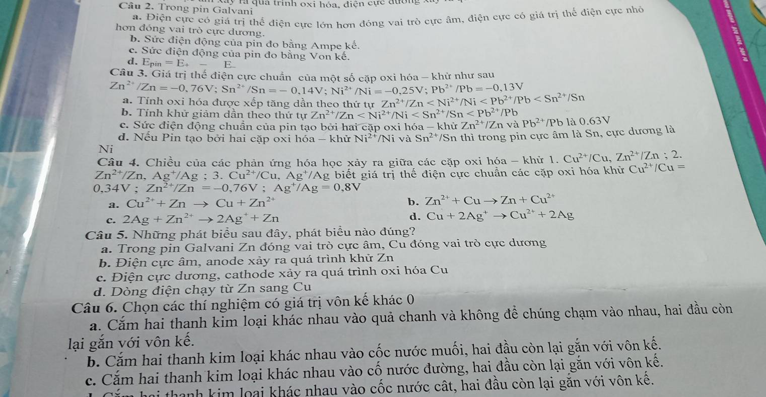 Cầu 2. Trong pin Galvani y rà qua trình oxi hóa, điện cực đường
a. Điện cực có giá trị thể điện cực lớn hơn đóng vai trò cực âm, điện cực có giá trị thế điện cực nhỏ
hơn đóng vai trò cực dương.
b. Sức điện động của pin đo bằng Ampe kế.
c. Sức điện động của pin đo bằng Von kế.
d. E_pin=E_+ _  E
Câu 3. Giá trị thế điên cực chuẩn của một số cặp oxi hóa - khử như sau
Zn^(2+)/Zn=-0,76V;Sn^(2+)/Sn=-0,14V;Ni^(2+)/Ni=-0,25V;Pb^(2+)/Pb=-0,13V
a. Tính oxi hóa được xếp tăng dần theo thứ tự Zn^(2+)/Zn
b. Tính khử giảm dần theo thứ tự Zn^(2+)/Zn
c. Sức điện động chuần của pin tạo bởi hai cặp oxi hóa _ ) khử Zn^(2+) Zn và Pb^(2+) Pb là 0. 63sqrt()
d. Nếu Pin tạo bởi hai cặp oxi hóa - khử Ni^(2+)/Ni và Sn^(2+)/Sn l thì trong pin cực âm là Sn, cực dương là
Ni
Câu 4. Chiều của các phản ứng hóa học xảy ra giữa các cặp oxi hóa - khử 1. Cu^(2+)/Cu,Zn^(2+)/Zn;2.
Zn^(2+)/Zn,Ag^+/Ag;3.Cu^(2+)/Cu,Ag^+/Ag biết giá trị thế điện cực chuẩn các cặp oxi hóa khử Cu^(2+)/Cu=
0,34V;Zn^(2+)/Zn=-0,76V;Ag^+/Ag=0,8V
a. Cu^(2+)+Znto Cu+Zn^(2+)
b. Zn^(2+)+Cuto Zn+Cu^(2+)
c. 2Ag+Zn^(2+)to 2Ag^++Zn d. Cu+2Ag^+to Cu^(2+)+2Ag
Câu 5. Những phát biểu sau đây, phát biểu nào đúng?
a. Trong pin Galvani Zn đóng vai trò cực âm, Cu đóng vai trò cực dương
b. Điện cực âm, anode xảy ra quá trình khử Zn
c. Điện cực dương, cathode xảy ra quá trình oxi hóa Cu
d. Dòng điện chạy từ Zn sang Cu
Câu 6. Chọn các thí nghiệm có giá trị vôn kế khác 0
a. Cắm hai thanh kim loại khác nhau vào quả chanh và không để chúng chạm vào nhau, hai đầu còn
lại gắn với vôn kế.
b. Cắm hai thanh kim loại khác nhau vào cốc nước muối, hai đầu còn lại gắn với vôn kế.
c. Cắm hai thanh kim loại khác nhau vào cố nước đường, hai đầu còn lại gắn với vôn kế.
thanh kim loại khác nhau vào cốc nước cất, hai đầu còn lại găn với vôn kê.