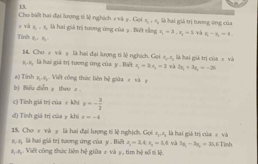 Cho biết hai đại lượng tỉ lệ nghịch ± và y. Gọi x_1, x_2 là hai giá trị tương ứng của
x và y_1, y_2 là hai giá trị tương ứng của y. Biết rằng x_1=3, x_2=5 và y_1-y_2=4. 
Tính y_1, y_2, 
14. Cho # và y là hai đại lượng ti lệ nghịch. Gọi x_1, x_2 là hai giá trị của x và
y_1, y_2 là hai giá trị tương ứng của y. Biết x_1=3; x_2=2 và 2y_1+3y_2=-26
a) Tính y_1, y_2. Viết công thức liên hệ giữa z và y
b) Biểu diễn y theo £ . 
c) Tính giá trị của ± khi y=- 3/2 
d) Tính giá trị của y khi x=-4
15. Cho z và y là hai đại lượng tỉ lệ nghịch. Gọi x_1, x_2 là hai giá trị của ₹ và
y_1, y_2 là hai giá trị tương ứng của y. Biết x_1=3, 4; x_2=5, 6 và 5y_1-3y_2=35, 6 Tính
y_1, y_2. Viết công thức liên hệ giữa 2 và y, tìm hệ số ti lệ.