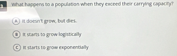 What happens to a population when they exceed their carrying capacity?
A) It doesn't grow, but dies.
B) It starts to grow logistically
It starts to grow exponentially