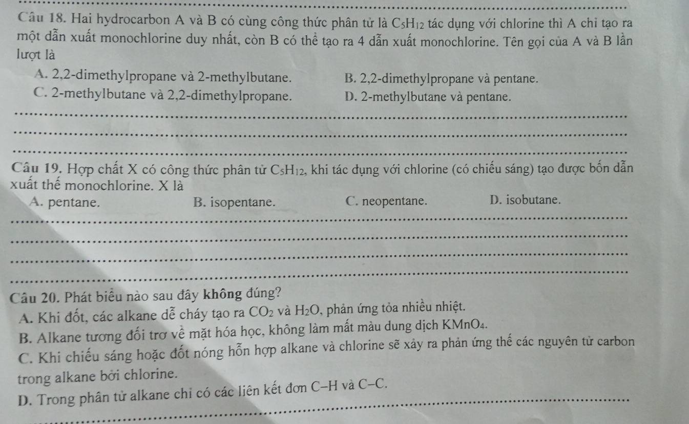 Hai hydrocarbon A và B có cùng công thức phân tử là C_5H_12 tác dụng với chlorine thì A chỉ tạo ra
một dẫn xuất monochlorine duy nhất, còn B có thể tạo ra 4 dẫn xuất monochlorine. Tên gọi của A và B lần
lượt là
A. 2, 2 -dimethylpropane và 2 -methylbutane. B. 2, 2 -dimethylpropane và pentane.
C. 2 -methylbutane và 2, 2 -dimethylpropane. D. 2 -methylbutane và pentane.
_
_
_
Câu 19. Hợp chất X có công thức phân tử C_5H_12 , khi tác dụng với chlorine (có chiếu sáng) tạo được bốn dẫn
xuất thế monochlorine. X là
A. pentane. B. isopentane. C. neopentane. D. isobutane.
_
_
_
_
Câu 20. Phát biểu nào sau đây không đúng?
A. Khi đốt, các alkane dễ cháy tạo ra CO_2 và H_2O , phản ứng tỏa nhiều nhiệt.
B. Alkane tương đối trơ về mặt hóa học, không làm mất màu dung dịch KMnO4.
C. Khi chiếu sáng hoặc đốt nóng hỗn hợp alkane và chlorine sẽ xảy ra phản ứng thế các nguyên tử carbon
trong alkane bởi chlorine.
D. Trong phân tử alkane chỉ có các liên kết đơn C-H và_ C-C
_