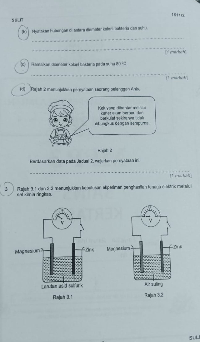 1511/2 
SULIT 
(b) Nyatakan hubungan di antara diameter koloni bakteria dan suhu. 
_ 
_ 
[1 markah] 
(c) ] Ramalkan diameter koloni bakteria pada suhu 80°C. 
_ 
[1 markah] 
(d) Rajah 2 menunjukkan pernyataan seorang pelanggan Anis. 
Berdasarkan data pada Jadual 2, wajarkan pernyataan ini. 
_ 
[1 markah] 
3 Rajah 3.1 dan 3.2 menunjukkan keputusan ekperimen penghasilan tenaga elektrik melalui 
sel kimia ringkas. 

SUL
