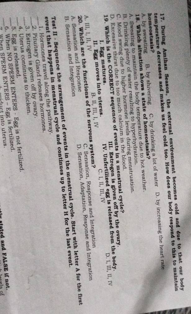 During Amihan Season, the external environment becomes cold and due to that our body
temperature decreases and makes us feel cold too. How does our body respond to this to maintain
A. by sweating B. by shivering C. by drinking a lot of water D. by increasing the heart rate
homeostasis?
18. Which situation shows a state of homeostasis?
A. Sweating to maintain the body temperature due to hot weather.
B. Drinking plenty of water resulting to hyperhydration.
C. Mood swing due to higher hormone levels during menstruation.
D. Excessive thirst due to too much calcium in the blood.
19. Which is the CORRECT sequence of events in a menstrual cycle?
I. Egg matures. III. Estrogen is given off by the ovary.
D. I, III, II, IV
II. Egg moves into uterus. IV. Unfertilized egg is released from the body.
A. III, I, II, IV B. II, III, I, IV C. I, II, III, IV
20. Which are the functions of the nervous system?
A. Sensation and Response C. Sensation, Response and Integration
B. Sensation and Integration D. Sensation, Adaptation, Response and Integration
Test II - Sequence the arrangement of events in the menstrual cycle. Start with letter A for the first
event that happens in menstrual cycle and continues up to letter H for the last event.
1. Hormones travel along the pathway.
_2. Pituitary Gland releases hormones.
__3. Estrogen is given off by ovary.
4. Uterus continues to thicken.
_5. Egg is released.
_6. When NO SPERM ENTERS - Egg is not fertilized.
_7 When SPERM ENTERS - Egg is fertilized.
tly stated and FALSE if not.
widuct into uterus.