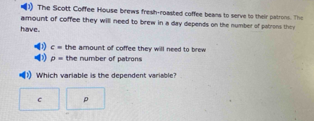 )) The Scott Coffee House brews fresh-roasted coffee beans to serve to their patrons. The
amount of coffee they will need to brew in a day depends on the number of patrons they
have.
c= the amount of coffee they will need to brew
p= the number of patrons
Which variable is the dependent variable?
C p