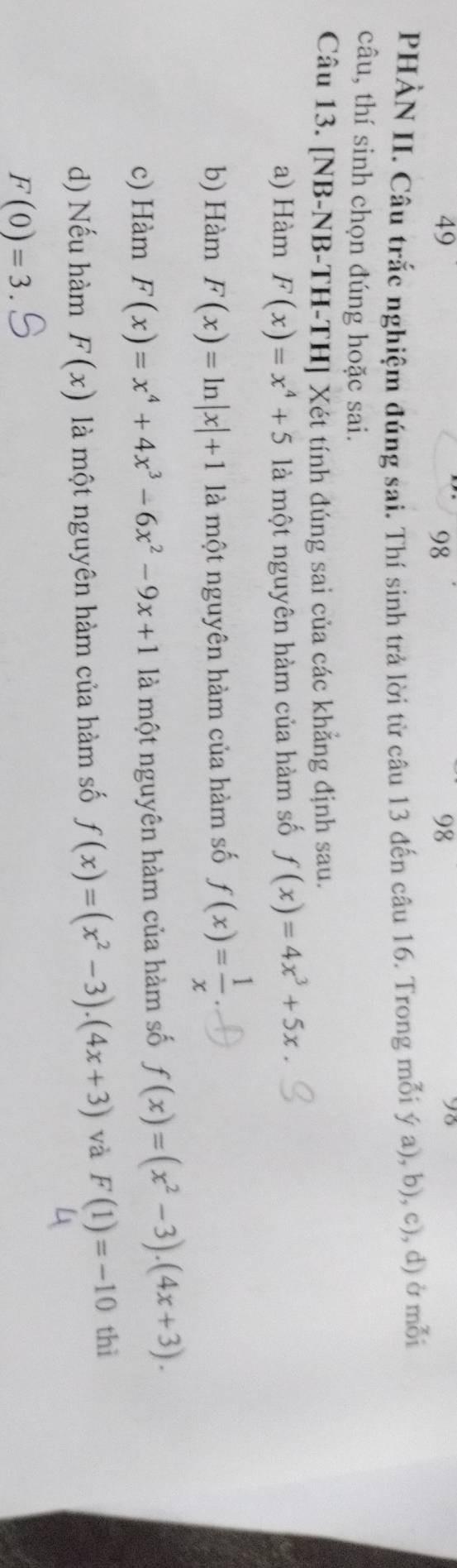 49
98
98
93
PHÀN II. Câu trắc nghiệm đúng sai. Thí sinh trả lời từ câu 13 đến câu 16. Trong mỗi ý a), b), c), d) ở mỗi
câu, thí sinh chọn đúng hoặc sai.
Câu 13. [NB-NB-TH-TH] Xét tính đúng sai của các khẳng định sau.
a) Hàm F(x)=x^4+5 là một nguyên hàm của hàm số f(x)=4x^3+5x
b) Hàm F(x)=ln |x|+1 là một nguyên hàm của hàm số f(x)= 1/x 
c) Hàm F(x)=x^4+4x^3-6x^2-9x+1 là một nguyên hàm của hàm số f(x)=(x^2-3).(4x+3).
d) Nếu hàm F(x) là một nguyên hàm của hàm số f(x)=(x^2-3).(4x+3) và F(1)=-10 thì
F(0)=3.