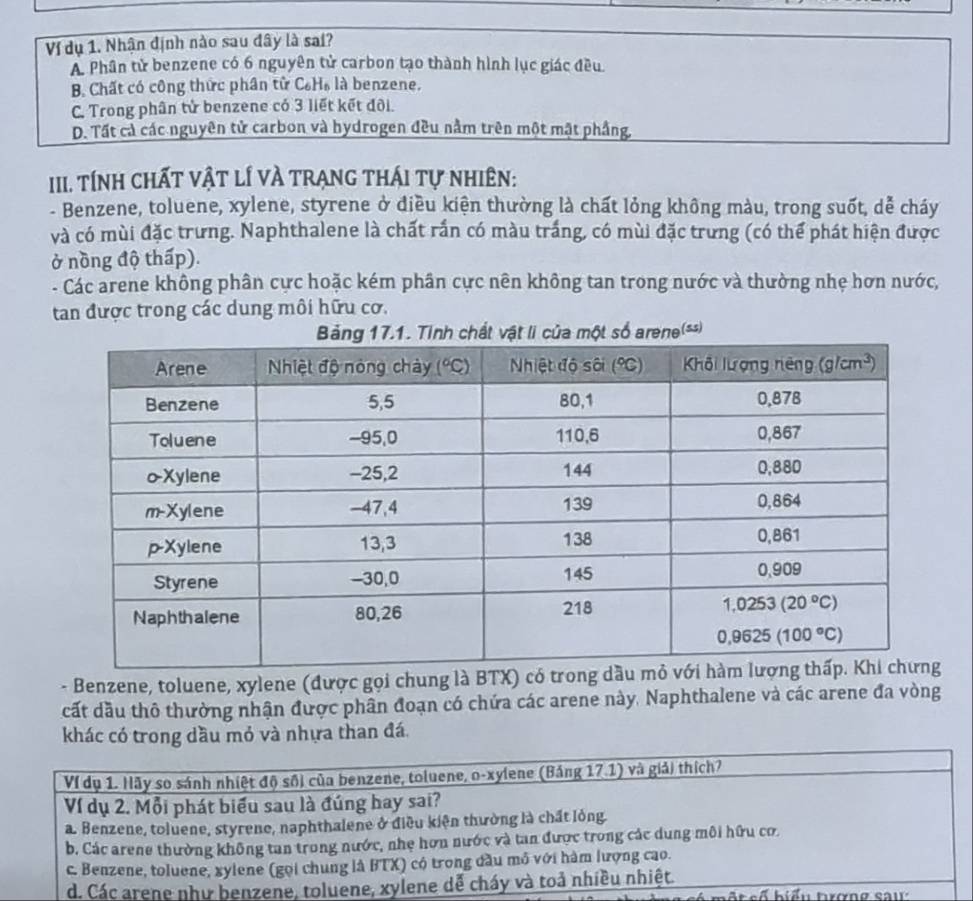 Ví dụ 1. Nhận định nào sau đây là sai?
A. Phân tử benzene có 6 nguyên tử carbon tạo thành hình lục giác đều
B. Chất có công thức phân tử C_6H_6 là benzene.
C. Trong phân tử benzene có 3 liết kết đôi.
D. Tất cả các nguyên tử carbon và hydrogen đều nằm trên một mật phầng,
III. TÍnh ChấT vật lÍ vÀ trạnG thÁi tự nhiên:
- Benzene, toluene, xylene, styrene ở điều kiện thường là chất lỏng không màu, trong suốt, dễ cháy
và có mùi đặc trưng. Naphthalene là chất rấn có màu trắng, có mùi đặc trưng (có thể phát hiện được
ở nồng độ thấp).
- Các arene không phân cực hoặc kém phân cực nên không tan trong nước và thường nhẹ hơn nước,
tan được trong các dung môi hữu cơ.
- Benzene, toluene, xylene (được gọi chung là BTX) có tro
cất dầu thô thường nhận được phân đoạn có chứa các arene này. Naphthalene và các arene đa vòng
khác có trong dầu mỏ và nhựa than đá
Ví dụ 1. Hãy so sánh nhiệt độ sối của benzene, toluene, o-xylene (Bảng 17.1) và giải thích?
Ví dụ 2. Mỗi phát biểu sau là đúng bay sai?
a. Benzene, toluene, styrene, naphthalene ở điều kiện thường là chất lỏng.
b. Các arene thường không tan trong nước, nhẹ hơn nước và tan được trong các dung môi hữu cơ.
c. Benzene, toluene, xylene (gọi chung là BTX) có trong đầu mô với hàm lượng cao.
d. Các arene như benzene, toluene, xylene dễ cháy và toả nhiều nhiệt.  b s ố biểu tơno sau