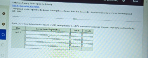 Save + 
Enderance Ruening Shoes reports the fellowing 
View the transacson information 
entry table.) Journalize all entries required for Endurance Running Shoes (Record debits first, then credits. Select the explanation on the last line of the joural 
April 4, 2024. Recorded credit card sales of $125,000,. (Prepare a single compound journal entry )