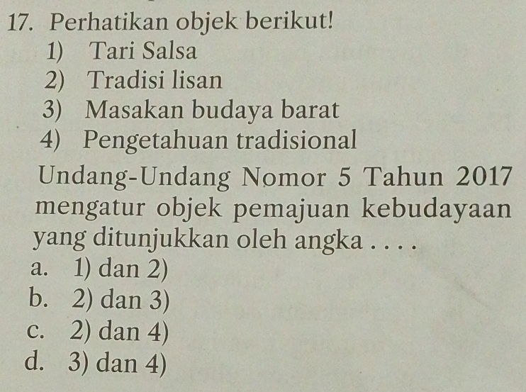 Perhatikan objek berikut!
1) Tari Salsa
2) Tradisi lisan
3) Masakan budaya barat
4) Pengetahuan tradisional
Undang-Undang Nomor 5 Tahun 2017
mengatur objek pemajuan kebudayaan
yang ditunjukkan oleh angka . . . .
a. 1) dan 2)
b. 2) dan 3)
c. 2) dan 4)
d. 3) dan 4)