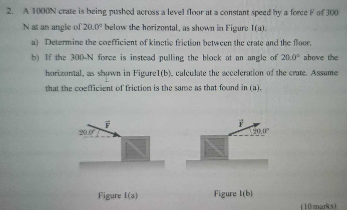 A 1000N crate is being pushed across a level floor at a constant speed by a force F of 300
N at an angle of 20.0° below the horizontal, as shown in Figure 1(a). 
a) Determine the coefficient of kinetic friction between the crate and the floor. 
b) If the 300-N force is instead pulling the block at an angle of 20.0° above the 
horizontal, as shown in Figure l(b) , calculate the acceleration of the crate. Assume 
that the coefficient of friction is the same as that found in (a).
vector F
vector F
20.0°
20.0°
Figure 1(a) Figure l(b) 
(10 marks)