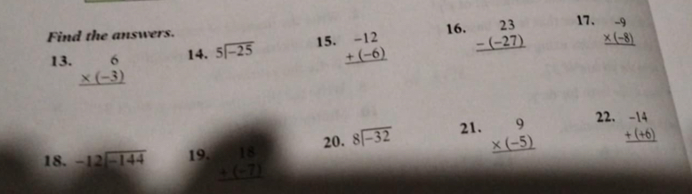 Find the answers. 16. beginarrayr 23 -(-27) hline endarray 17. beginarrayr -9 * (-8) hline endarray
13. beginarrayr 6 * (-3) hline endarray 14. beginarrayr 5encloselongdiv -25endarray 15. beginarrayr -12 +(-6) hline endarray
22. 
18. beginarrayr -12encloselongdiv -144endarray 19. beginarrayr 18 +(-7) hline endarray 20. beginarrayr 8encloselongdiv -32endarray 21. beginarrayr 9 * (-5) hline endarray beginarrayr -14 +(+6) hline endarray