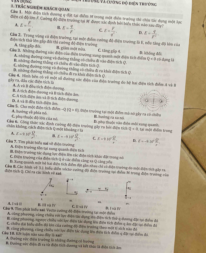 vận bụng VTrường và cường độ điện trường
1. trấc nghiệm khách quan
Câu 1. Một điện tích dương q đặt tại điểm M trong một điện trường thì chịu tác dụng một lực
điện có độ lớn F. Cường độ điện trường tại Mỹ được xác định bởi biểu thức nào sau đây?
A. E= F/q . B. E= q/F . C. E= F/q^2 . D. E= q/F^2 .
Câu 2. Trong vùng có điện trường, tại một điểm cường độ điện trường là E, nếu tăng độ lớn của
điện tích thử lên gấp đôi thì cường độ điện trường
A. tăng gấp đôi. B. giảm một nửa. C. tăng gấp 4. D. không đối.
Câu 3. Những đường sức điện của điện trường xung quanh một điện tích điểm Q<0</tex> có dạng là
A. những đường cong và đường thẳng có chiều đi vào điện tích Q.
B. những đường thẳng có chiều đi vào điện tích Q.
C. những đường cong và đường thẳng có chiều đi ra khỏi điện tích Q.
D. những đường thẳng có chiều đi ra khỏi điện tích Q.
Câu 4. Hình bên có vẽ một số đường sức điện của điện trường do hệ hai điện tích điểm A và B
gây ra, dấu các điện tích là
A. A và B đều tích điện dương.
B. A tích điện dương và B tích điện âm.
C. A tích điện âm và B tích điện dương.
D. A và B đều tích điện âm.
Câu 5. Cho một điện tích điểm -Q(Q>0). Điện trường tại một điểm mà nó gây ra có chiều
A. hướng về phía nó. B. hướng ra xa nó.
C. phụ thuộc độ lớn của nó. D. phụ thuộc vào điện môi xung quanh.
Câu 6. Công thức xác định cường độ điện trường gây ra bởi điện tích Q<0</tex> , tại một điểm trong
chân không, cách điện tích Q một khoảng r là
A. E=9.10^9 Q/r^2 . B. E=-9.10^9 Q/r^2 . C. E=9.10^9 Q/r . D. E=-9.10^9 Q/r .
Câu 7. Tìm phát biểu sai về điện trường
A. Điện trường tồn tại xung quanh điện tích
B. Điện trường tác dụng lực điện lên các điện tích khác đặt trong nó
C. Điện trường của điện tích Q ở các điểm càng xa Q càng yếu
D. Xung quanh một hệ hai điện tích điểm đặt gần nhau chỉ có điện trường do một điện tích gây ra.
Câu 8. Các hình vẽ 3.1 biểu diễn véctơ cường độ điện trường tại điểm M trong điện trường của
điện tích Q. Chỉ ra các hình vẽ sai:
M Q
M
sqrt(E_w)
M E
Q>0 Q < 0
1 n. 'I1.
A. I và II B. III và IV C. II và IV D. I và IV IV,
Câu 9. Tìm phát biểu sai. Vecto cường độ điện trường tại một điểm
A. cùng phương, cùng chiều với lực điện tác dụng lên điện tích thử q dương đặt tại điểm đó
B. cùng phương, ngược chiều với lực điện tác dụng lên điện tích điểm q âm đặt tại điểm đó
C. chiều dài biểu diễn độ lớn của cường độ điện trường theo một tỉ xích nào đó
D. cùng phương, cùng chiều với lực điện tác dụng lên điện tích điểm q đặt tại điểm đó.
Câu 10. Kết luận nào sau đây là sai?
A. Đường sức điện trường là những đường có hướng
B. Đường sức điện đi ra từ điện tích dương và kết thúc là điện tích âm