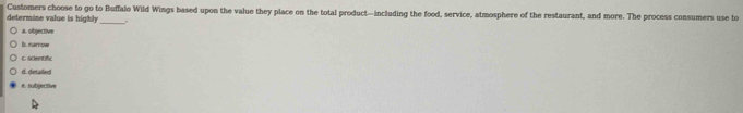 determine value is highly Customers choose to go to Buffalo Wild Wings based upon the value they place on the total product—including the food, service, atmosphere of the restaurant, and more. The process consumers use to
a. objective
B. namow
c. scientific
d. detailed
e. subjectve
