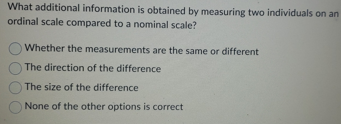 What additional information is obtained by measuring two individuals on an
ordinal scale compared to a nominal scale?
Whether the measurements are the same or different
The direction of the difference
The size of the difference
None of the other options is correct