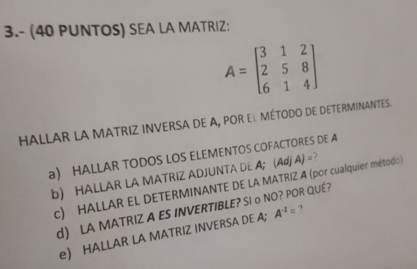 3.- (40 PUNTOS) SEA LA MATRIZ:
A=beginbmatrix 3&1&2 2&5&8 6&1&4endbmatrix
HALLAR LA MATRIZ INVERSA DE A, POR EL MÉTODO DE DETERMINANTES. 
a) HALLAR TODOS LOS ELEMENTOS COFACTORES DE A 
b) HALLAR LA MATRIZ ADJUNTA DE A; (Adj A) =? 
c) HALLAR EL DETERMINANTE DE LA MATRIZ A (por cualquier método) 
d) LA MATRIZ A ES INVERTIBLE? SI o NO? POR QUÉ? 
e) HALLAR LA MATRIZ INVERSA DE A; A^(-1)= ?