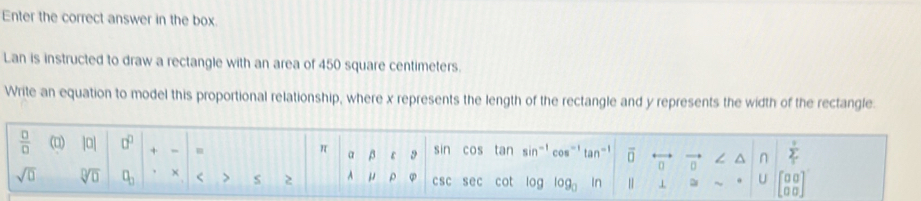 Enter the correct answer in the box. 
Lan is instructed to draw a rectangle with an area of 450 square centimeters. 
Write an equation to model this proportional relationship, where x represents the length of the rectangle and y represents the width of the rectangle. 
 □ /□   (□) |a| □^(□) + m sin cos tan sin^(-1) cos^(-1)tan^(-1) overline □  overleftrightarrow □  vector 0 ∠ △ n sumlimits _1
π β r 9
α
sqrt(0) sqrt[□](□ ) □ _□  × < > S 2 A μ ρ csc sec cot log log _□  n | ⊥ ~ U beginbmatrix 00 00endbmatrix