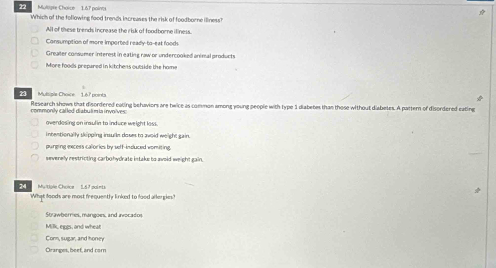 1.67 paints 
Which of the following food trends increases the risk of foodborne illness?
All of these trends increase the risk of foodborne illness.
Consumption of more imported ready-to-eat foods
Greater consumer interest in eating raw or undercooked animal products
More foods prepared in kitchens outside the home
23 Multiple Choice 1.67 points
Research shows that disordered eating behaviors are twice as common among young people with type 1 diabetes than those without diabetes. A pattern of disordered eating
commonly called diabulimia involves:
overdosing on insulin to induce weight loss.
intentionally skipping insulin doses to avoid weight gain.
purging excess calories by self-induced vomiting.
severely restricting carbohydrate intake to avoid weight gain.
24 Multiple Choice 1.67 paints
What foods are most frequently linked to food allergies?
Strawberries, mangoes, and avocados
Milk, eggs, and wheat
Corn, sugar, and honey
Oranges, beef, and corn