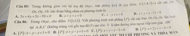 Trong không gian với hệ toạ độ Oxyz , mặt phăng (α) đi qua điểm M(5:4:3) và cắt các tia
Ox, Oy, Oz các đoạn bằng nhau có phương trình là:
A. 5x+4y+3z-50=0 B. x+y+z=0 C. x-y+z=0 D. x+y+z-12=0
Câu 86: Trong Oxyz , cho điểm N(1;1;1). Viết phương trình mặt phẳng (P) cất các trục Ox, Oy, Oz lần lượt
tại A, B, C (không trùng với gốc tọa độO) sao cho N là tâm đường tròn ngoại tiếp tam giác ABC
A. (P):x-y-z+1=0 B. (P):x+y-z+1=0 C. (P):x+y+z-3=0 D. (P):x+2y+z-4=0
Tó một vec tợ chỉ phương và thỏa mãn