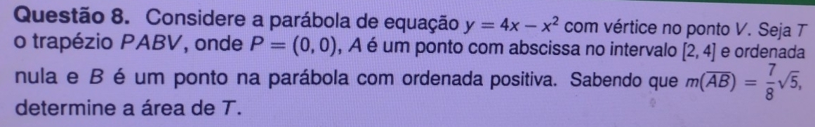 Considere a parábola de equação y=4x-x^2 com vértice no ponto V. Seja T 
o trapézio PABV, onde P=(0,0) , A é um ponto com abscissa no intervalo [2,4] e ordenada 
nula e B é um ponto na parábola com ordenada positiva. Sabendo que m(overline AB)= 7/8 sqrt(5), 
determine a área de T.