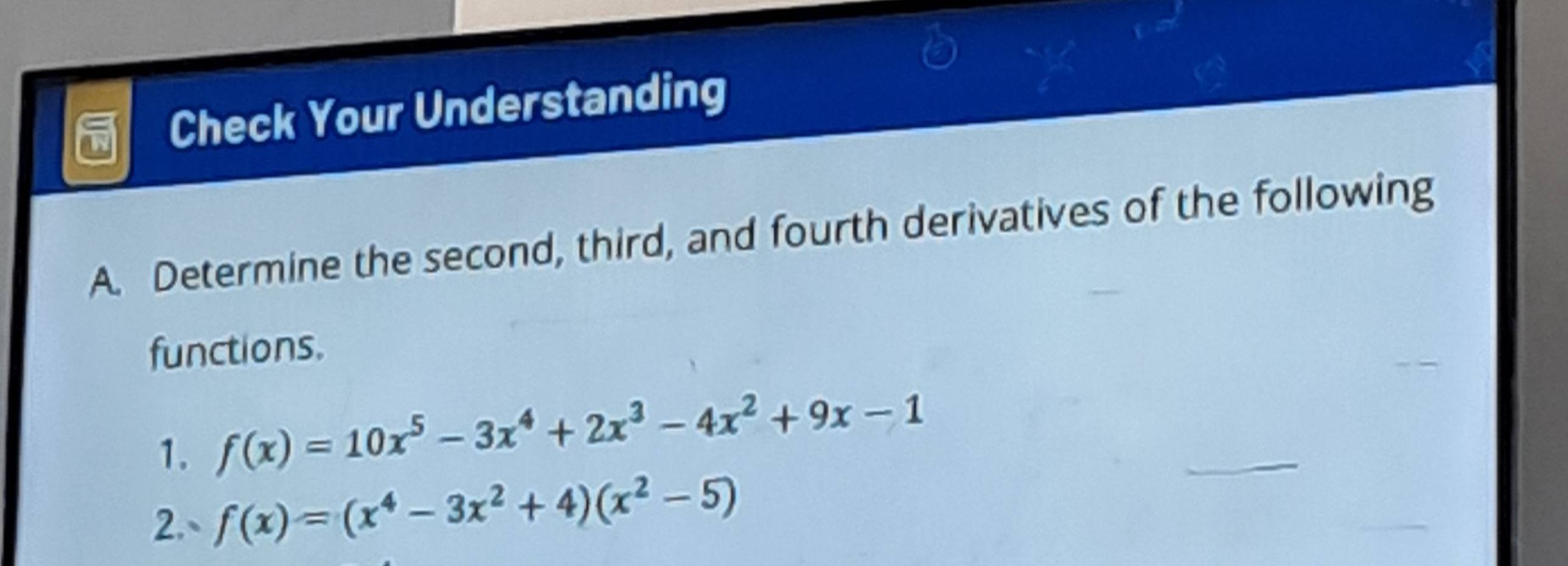 Check Your Understanding 
A. Determine the second, third, and fourth derivatives of the following 
functions. 
1. f(x)=10x^5-3x^4+2x^3-4x^2+9x-1
2.、 f(x)=(x^4-3x^2+4)(x^2-5)