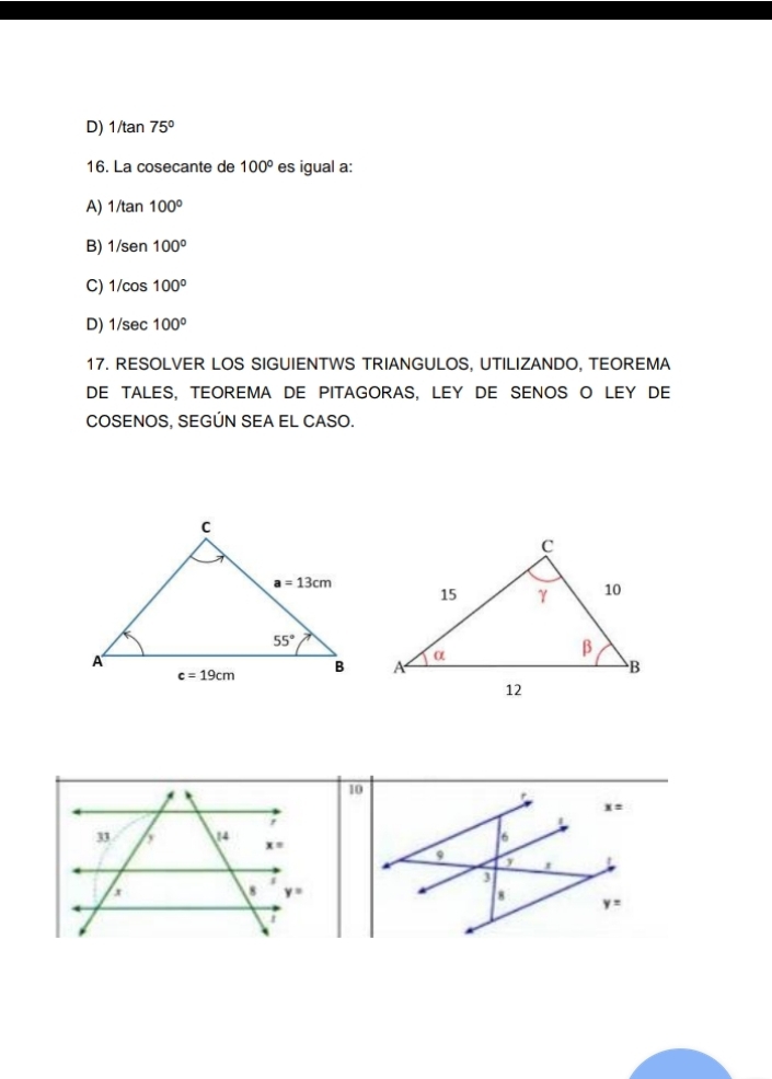 D) 1/tan 75°
16. La cosecante de 100° es igual a:
A) 1/tan 100°
B) 1/sen100°
C) 1/cos 100°
D) 1/sec 100°
17. RESOLVER LOS SIGUIENTWS TRIANGULOS, UTILIZANDO, TEOREMA
DE TALES, TEOREMA DE PITAGORAS, LEY DE SENOS O LEY DE
COSENOS, SEGÚN SEA EL CASO.
10