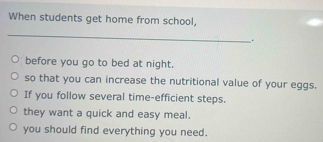 When students get home from school,
_
_
.
before you go to bed at night.
so that you can increase the nutritional value of your eggs.
If you follow several time-efficient steps.
they want a quick and easy meal.
you should find everything you need.