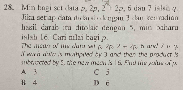 Min bagi set data p, 2p, 2+2p , 6 dan 7 ialah q.
Jika setiap data didarab dengan 3 dan kemudian
hasil darab itu ditolak dengan 5, min baharu
ialah 16. Cari nilai bagi p.
The mean of the data set p, 2p, 2+2p , 6 and 7 is q.
If each data is multiplied by 3 and then the product is
subtracted by 5, the new mean is 16. Find the value of p.
A 3 C 5
B 4 D 6